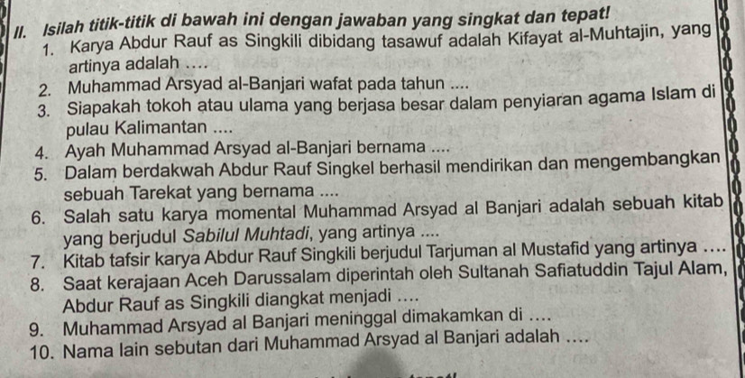 Isilah titik-titik di bawah ini dengan jawaban yang singkat dan tepat! 
1. Karya Abdur Rauf as Singkili dibidang tasawuf adalah Kifayat al-Muhtajin, yang 
artinya adalah .... 
2. Muhammad Arsyad al-Banjari wafat pada tahun .... 
3. Siapakah tokoh atau ulama yang berjasa besar dalam penyiaran agama Islam di 
pulau Kalimantan .... 
4. Ayah Muhammad Arsyad al-Banjari bernama ... 
5. Dalam berdakwah Abdur Rauf Singkel berhasil mendirikan dan mengembangkan 
sebuah Tarekat yang bernama .... 
6. Salah satu karya momental Muhammad Arsyad al Banjari adalah sebuah kitab 
yang berjudul Sabilul Muhtadi, yang artinya .... 
7. Kitab tafsir karya Abdur Rauf Singkili berjudul Tarjuman al Mustafid yang artinya … 
8. Saat kerajaan Aceh Darussalam diperintah oleh Sultanah Safiatuddin Tajul Alam, 
Abdur Rauf as Singkili diangkat menjadi .... 
9. Muhammad Arsyad al Banjari meninggal dimakamkan di …_ 
10. Nama lain sebutan dari Muhammad Arsyad al Banjari adalah ....