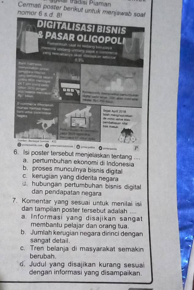 gelar tradisi Piaman
Cermati poster berikut untuk menjawab soal
nomor 6 s.d
P
6. Isi poster tersebut menjelaskan tentang ....
a. pertumbuhan ekonomi di Indonesia
b. proses munculnya bisnis digital
c. kerugian yang diderita negara.hubungan pertumbuhan bisnis digital
dan pendapatan negara
7. Komentar yang sesuai untuk menilai isi
dan tampilan poster tersebut adalah ....
a. Informasi yang disajikan sangat
membantu pelajar dan orang tua.
b. Jumlah kerugian negara dirinci dengan
sangat detail.
c. Tren belanja di masyarakat semakin
berubah.
d. Judul yang disajikan kurang sesuai
dengan informasi yang disampaikan.