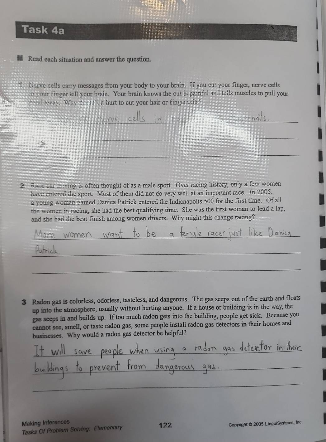 Task 4a 
Read each situation and answer the question. 
Nerve cells carry messages from your body to your brain. If you cut your finger, nerve cells 
in your finger tell your brain. Your brain knows the cut is painful and tells muscles to pull your 
hand away. Why dos m't it hurt to cut your hair or fingernails? 
_ 
_ 
_ 
_ 
_ 
_ 
2 Race car driving is often thought of as a male sport. Over racing history, only a few women 
have entered the sport. Most of them did not do very well at an important race. In 2005, 
a young woman named Danica Patrick entered the Indianapolis 500 for the first time. Of all 
the women in racing, she had the best qualifying time. She was the first woman to lead a lap, 
and she had the best finish among women drivers. Why might this change racing? 
_ 
_ 
_ 
3 Radon gas is colorless, odorless, tasteless, and dangerous. The gas seeps out of the earth and floats 
up into the atmosphere, usually without hurting anyone. If a house or building is in the way, the 
gas seeps in and builds up. If too much radon gets into the building, people get sick. Because you 
cannot see, smell, or taste radon gas, some people install radon gas detectors in their homes and 
businesses. Why would a radon gas detector be helpful? 
_ 
_ 
_ 
Making Inferences 122 Copyright © 2005 LinguiSystems, Inc. 
Tasks Of Problem Solving: Elementary