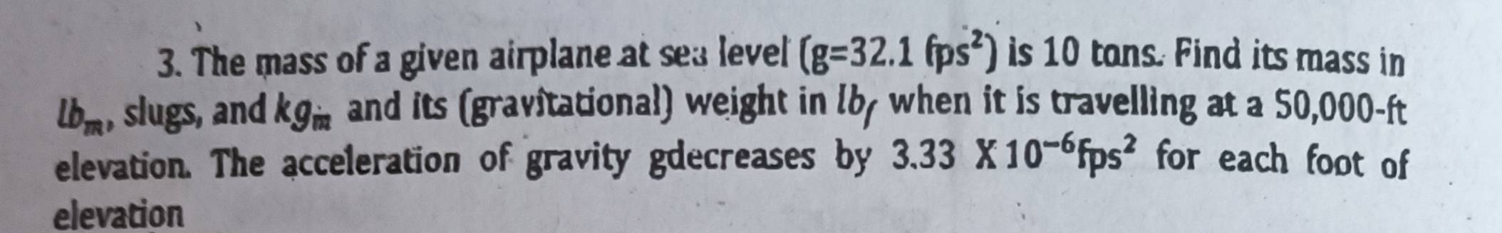 The mass of a given airplane at sea level (g=32.1(ps^2) is 10 tons. Find its mass in
lb_m , slugs, and kg_in and its (gravitational) weight in l6y when it is travelling at a 50,000-ft
elevation. The acceleration of gravity gdecreases by 3.33* 10^(-6)fps^2 for each foot of 
elevation