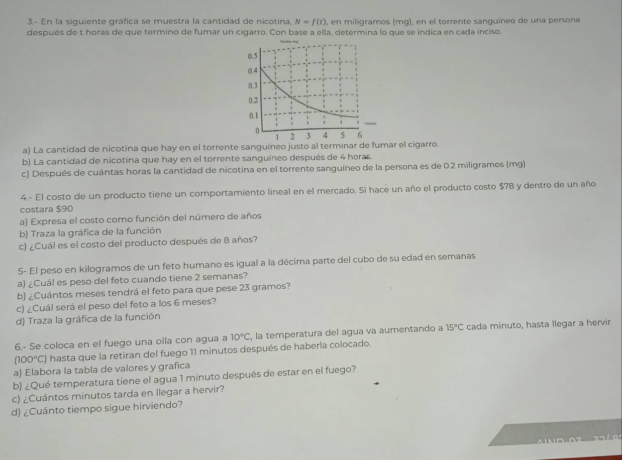 3.- En la siguiente gráfica se muestra la cantidad de nicotina, N=f(t) , en miligramos (mg), en el torrente sanguíneo de una persona
después de t horas de que termino de fumar un cigarro. Con base a ella, determina lo que se indica en cada inciso.
a) La cantidad de nicotina que hay en el torrente sanguíneo justo al terminar de fumar el cigarro.
b) La cantidad de nicotina que hay en el torrente sanguíneo después de 4 horas.
c) Después de cuántas horas la cantidad de nicotina en el torrente sanguíneo de la persona es de 0.2 miligramos (mg)
4.- El costo de un producto tiene un comportamiento lineal en el mercado. Si hace un año el producto costo $78 y dentro de un año
costara $90
a) Expresa el costo como función del número de años
b) Traza la gráfica de la función
c) ¿Cuál es el costo del producto después de 8 años?
5- El peso en kilogramos de un feto humano es igual a la décima parte del cubo de su edad en semanas
a) ¿Cuál es peso del feto cuando tiene 2 semanas?
b) ¿Cuántos meses tendrá el feto para que pese 23 gramos?
c) ¿Cuál será el peso del feto a los 6 meses?
d) Traza la gráfica de la función
6.- Se coloca en el fuego una olla con agua a 10°C , la temperatura del agua va aumentando a 15°C cada minuto, hasta llegar a hervir
(100°C) hasta que la retiran del fuego 11 minutos después de haberla colocado.
a) Elabora la tabla de valores y grafica
b) ¿Qué temperatura tiene el agua 1 minuto después de estar en el fuego?
c) ¿Cuántos minutos tarda en Ilegar a hervir?
d) ¿Cuánto tiempo sigue hirviendo?
.  7 2 10