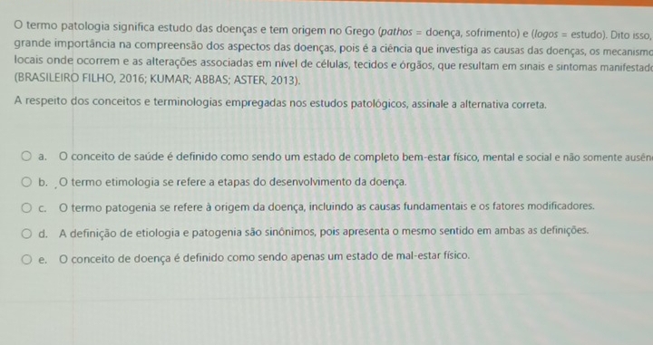 termo patologia significa estudo das doenças e tem origem no Grego (pathos = doença, sofrimento) e (logos = estudo). Dito isso,
grande importância na compreensão dos aspectos das doenças, pois é a ciência que investíga as causas das doenças, os mecanismo
locais onde ocorrem e as alterações associadas em nível de células, tecidos e órgãos, que resultam em sinais e sintomas manifestade
(BRASILEIRO FILHO, 2016; KUMAR; ABBAS; ASTER, 2013).
A respeito dos conceitos e terminologías empregadas nos estudos patológicos, assinale a alternativa correta.
a. O conceito de saúde é definido como sendo um estado de completo bem-estar físico, mental e social e não somente ausên
b. O termo etimologia se refere a etapas do desenvolvimento da doença.
c. O termo patogenia se refere à origem da doença, incluindo as causas fundamentais e os fatores modificadores.
d. A definição de etiologia e patogenia são sinônimos, pois apresenta o mesmo sentido em ambas as definições.
e. O conceito de doença é definido como sendo apenas um estado de mal-estar físico.