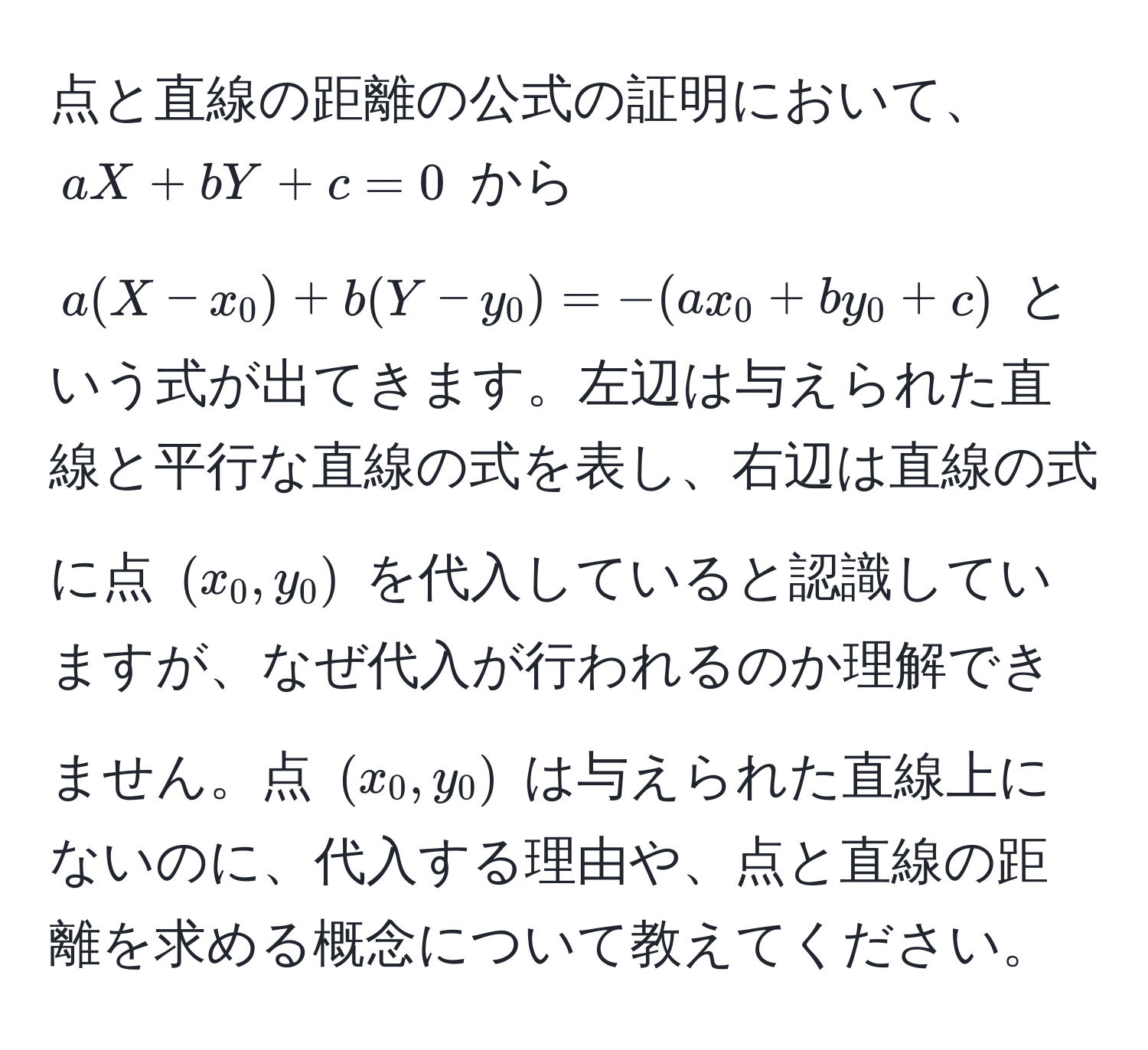 点と直線の距離の公式の証明において、$aX + bY + c = 0$ から $a(X - x_0) + b(Y - y_0) = - (ax_0 + by_0 + c)$ という式が出てきます。左辺は与えられた直線と平行な直線の式を表し、右辺は直線の式に点 $(x_0, y_0)$ を代入していると認識していますが、なぜ代入が行われるのか理解できません。点 $(x_0, y_0)$ は与えられた直線上にないのに、代入する理由や、点と直線の距離を求める概念について教えてください。