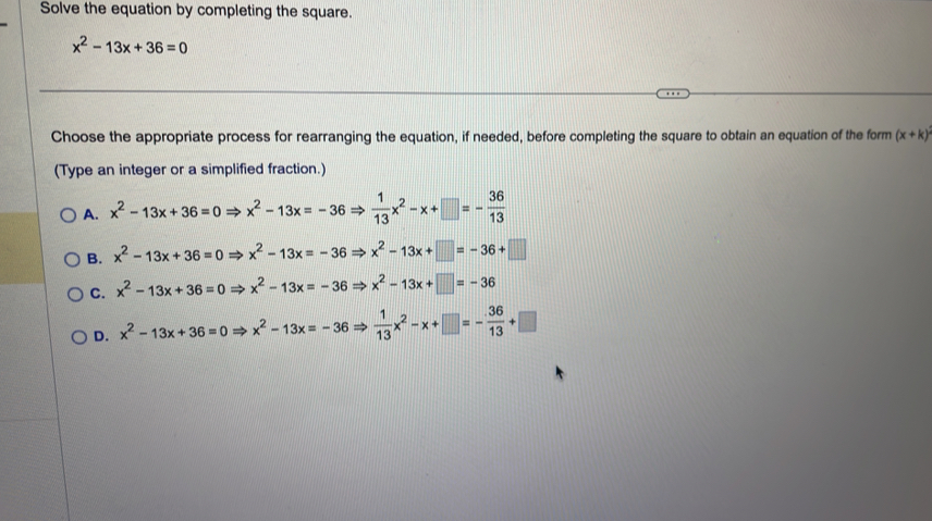 Solve the equation by completing the square.
x^2-13x+36=0
Choose the appropriate process for rearranging the equation, if needed, before completing the square to obtain an equation of the form (x+k)
(Type an integer or a simplified fraction.)
A. x^2-13x+36=0Rightarrow x^2-13x=-36Rightarrow  1/13 x^2-x+□ =- 36/13 
B. x^2-13x+36=0Rightarrow x^2-13x=-36Rightarrow x^2-13x+□ =-36+□
C. x^2-13x+36=0Rightarrow x^2-13x=-36Rightarrow x^2-13x+□ =-36
D. x^2-13x+36=0Rightarrow x^2-13x=-36Rightarrow  1/13 x^2-x+□ =- 36/13 +□