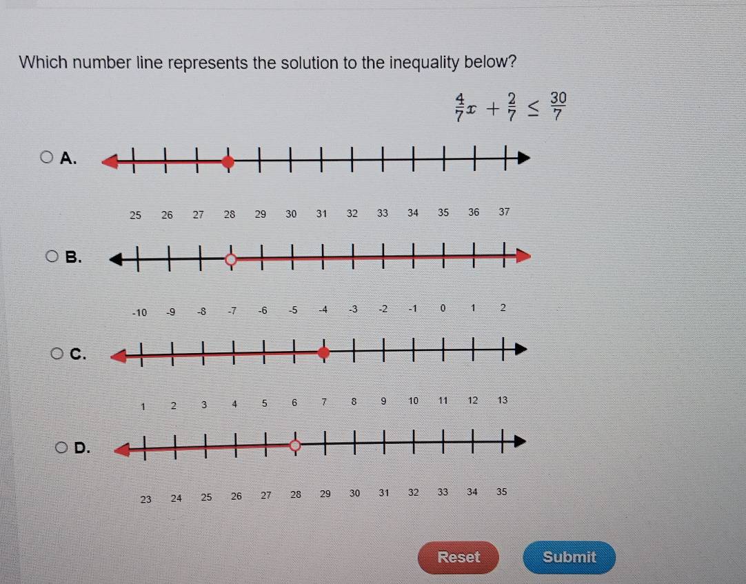 Which number line represents the solution to the inequality below?
 4/7 x+ 2/7 ≤  30/7 
A
25 26 27 28 29 30 31 32 33 34 35 36 37
B.
-10 -9 -8 -7 -6 -5 -4 .3 -2 -1 0 1 2
C.
1 2 3 4 5 6 1 8 9 10 11 12 13
D.
23 24 25 26 27 28 2 3031 32 33 34
Reset Submit