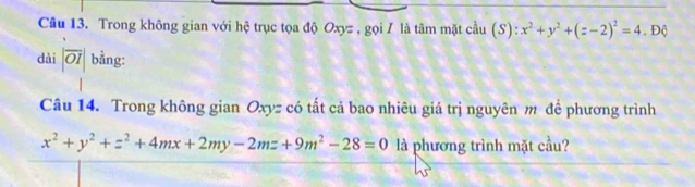 Trong không gian với hệ trục tọa độ Oxyz , gọi / là tâm mặt cầu (S):x^2+y^2+(z-2)^2=4. Độ
dài |overline OI| bằng:
Câu 14. Trong không gian Oxyz có tất cả bao nhiêu giá trị nguyên m để phương trình
x^2+y^2+z^2+4mx+2my-2mz+9m^2-28=0 là phương trình mặt cầu?