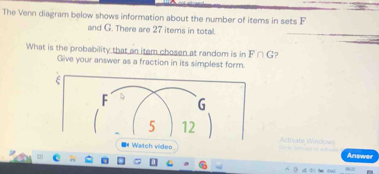 The Venn diagram below shows information about the number of items in sets F
and G. There are 27 items in total. 
What is the probability that an item chosen at random is in F∩ G ? 
Give your answer as a fraction in its simplest form. 
ξ 
Activate Windows 
Watch video Settng s to activa t Answer 
ENG 08:22