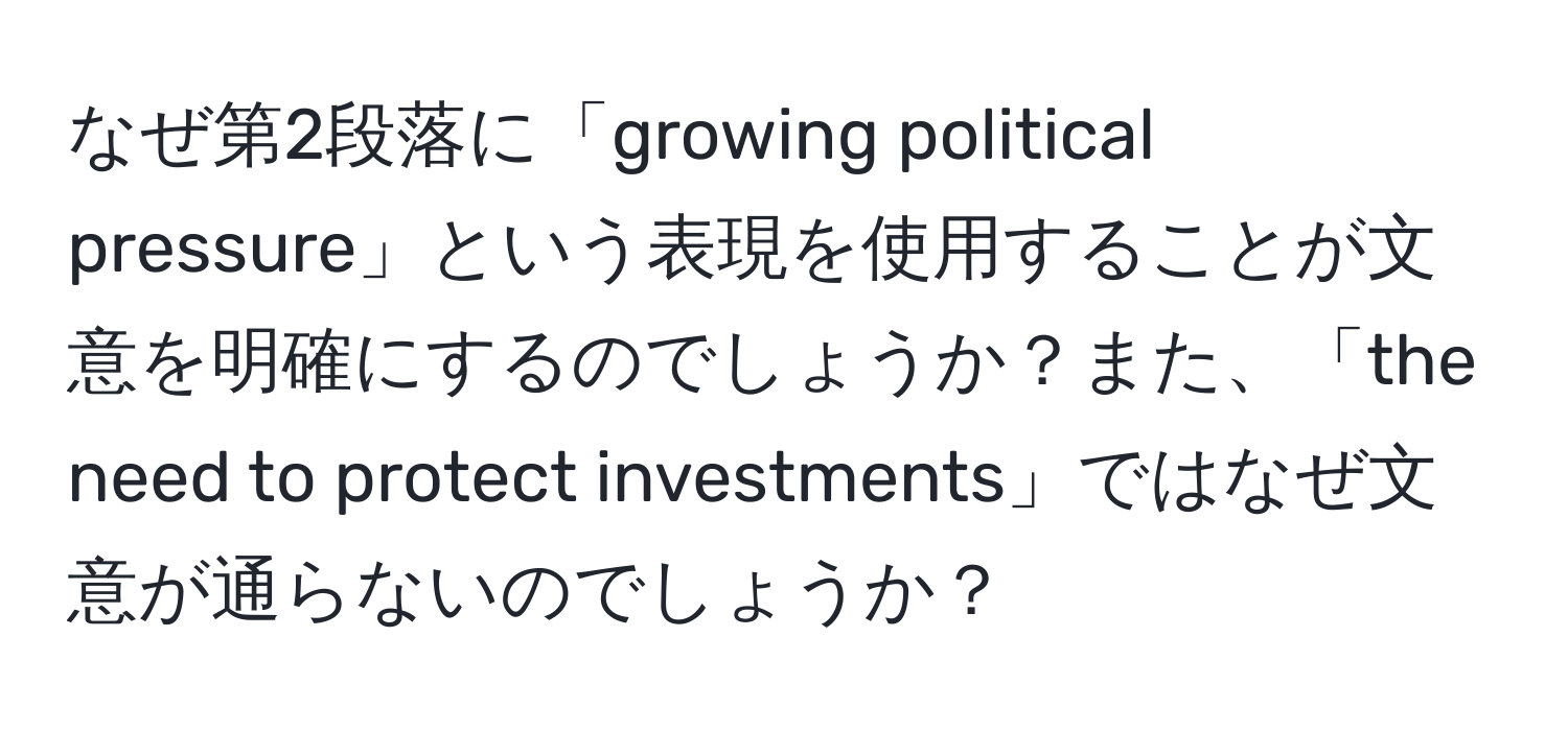 なぜ第2段落に「growing political pressure」という表現を使用することが文意を明確にするのでしょうか？また、「the need to protect investments」ではなぜ文意が通らないのでしょうか？