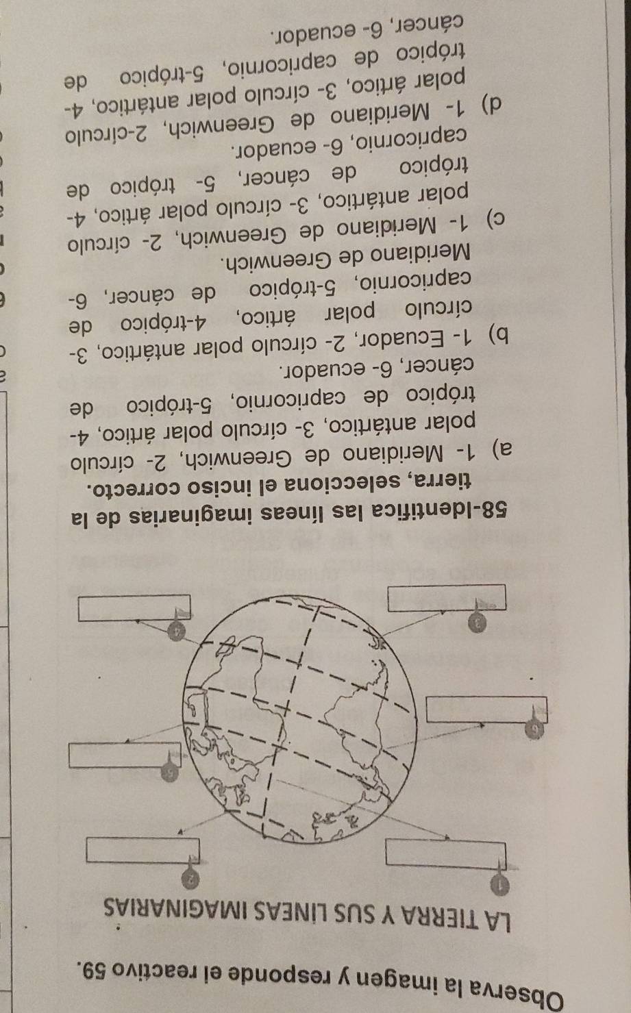 Observa la imagen y responde el reactivo 59.
LA TIERRA Y SUS LİNEAS IMAGINARIAS
58-Identifica las líneas imaginarias de la
tierra, selecciona el inciso correcto.
a) 1 - Meridiano de Greenwich, 2 - círculo
polar antártico, 3 - círculo polar ártico, 4 -
trópico de capricornio, 5 -trópico de
cáncer, 6 - ecuador.
b) 1 - Ecuador, 2 - círculo polar antártico, 3 -
círculo polar ártico, 4 -trópico de
capricornio, 5 -trópico de cáncer, 6 -
Meridiano de Greenwich.
c) 1 - Meridiano de Greenwich, 2 - círculo
polar antártico, 3 - círculo polar ártico, 4 -
trópico de cáncer, 5 - trópico de
capricornio, 6 - ecuador.
d) 1 - Meridiano de Greenwich, 2 -círculo
polar ártico, 3 - círculo polar antártico, 4 -
trópico de capricornio, 5 -trópico de
cáncer, 6 - ecuador.