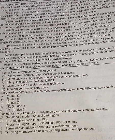 bacalah teks Barikü
Sepak bola adalah salah satu olahraga tertua di dunia. Bukt sujal
sepak bola sudah ada sejak 2.500 tahun yang lalu di Tiongkok, Jepang, Mesir, Yur a
masa itu, permainan sepak bola dimainkan dengan berbagai aturan dan tujuan yang berbeda-bu
Sepak bola modern mulai berkembang di Inggris pada abad ke-19. Pada tahun 1863. Foott
Association (FA) didirikan di Inggris dan menjadi organisasi sepak bola pertama di dunia. FA kernud
menyusun peraturan permainan sepak bola yang baku dan berlaku hingga saat inl.
Sepak bola berkembang pesat di seluruh dunia pada abad ke-20. FIFA (Federation Internation
de Football Association) didirikan di Paris pada tahun 1904. FIFA adalah organisasi sepak l
internasional yang mengatur seluruh kegiatan sepak bola di dunia, termasuk Piala Dunia FIFA.
Piala Dunia FIFA pertama kali diadakan di Uruguay pada tahun 1930, Sejak saat itu, Piala D
FIFA diadakan setiap 4 tahun sekali dan menjadi ajang sepak bola paling bergengsi di dunia.
Permainan sepak bola dimainkan di lapangan berbentuk persegi panjang dengan ukuran par
100-110 meter dan lebar 64-75 meter. Lapangan sepak bola dibagi menjadi dua bagian oleh
engah. Di setiap ujung lapangan terdapat gawang yang berukuran 7,32 meter x 2,44 meter.
Permainan sepak bola dimainkan oleh dua tim yang masing-masing terdiri dari 11 pemain
an bertahan. pemain di antaranya bertugas sebagai penjaga gawang. Pemain lainnya bertugas untuk meny
Permainan sepak bola dimulai dengan tendangan awal (kick-off) dari tengah lapangan. Tin
henyerang berusaha untuk memasukkan bola ke gawang lawan. Tim yang bertahan berusaha
hencegah tim lawan memasukkan bola ke gawang mereka. Permainan sepak bola berlangsung selama 90 menit yang dibagi menjadi dua babak, yaitu
ertama dan babak kedua. Masing-masing babak berlangsung selama 45 menit.
Perhatikan pernyataan-pernyataan berikut!
(1) Menyatukan berbagai organisasi sepak bola di dunia.
(2) Membuat aturan baru seenaknya dalam permainan sepak bola.
(3) Menyelenggarakan Piala Dunia FIFA.
(4) Memromosikan sepak bola ke seluruh dunia.
(5) Memonopoli pemain sepak bola.
Berdasarkan pernyataan di atas, yang merupakan tujuan utama FIFA didirikan adalah .
a. (1) dan (2)
b. (3) dan (4)
c. (2) dan (5)
d. (1), (2), dan (5)
e. (1), (3), dan (4)
erikan tanda ( √) manakah pernyataan yang sesuai dengan isi bacaan tersebut!
Sepak bola modern berasal dari Inggris.
FIFA didirikan pada tahun 1900.
Ukuran lapangan sepak bola adalah 100* 64 meter.
Permainan sepak bola berlangsung selama 60 menit.
Tim yang memasukkan bola ke gawang lawan mendapatkan poin.