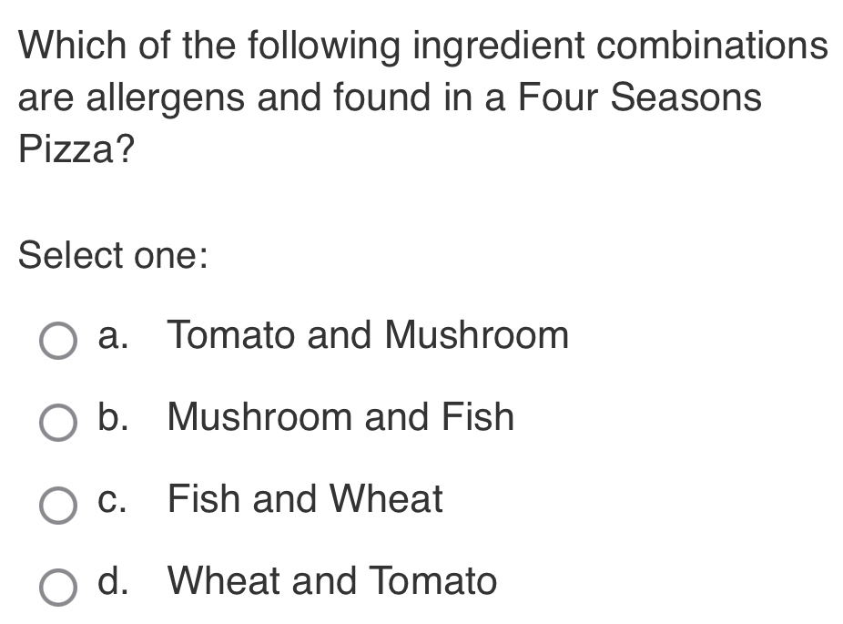 Which of the following ingredient combinations
are allergens and found in a Four Seasons
Pizza?
Select one:
a. Tomato and Mushroom
b. Mushroom and Fish
c. Fish and Wheat
d. Wheat and Tomato