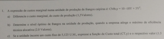 A expressão de custos marginal numa unidade de produção de frangos caipiras é: CMb, y=10-18Y+3Y^2. 
a) Diferencie o custo marginal, do custo de produção (1,5Valores). 
b) Determine o nível óptimo de frangos na unidade de produção, quando a empresa atinge o máximo de eficiência 
técnica alocativa (2.0 Valores). 
c) Se a unidade incorre um custo fixo de 5,125 U.M., expresse a função de Custo total (CT, y) e o respectivo valor (1.5