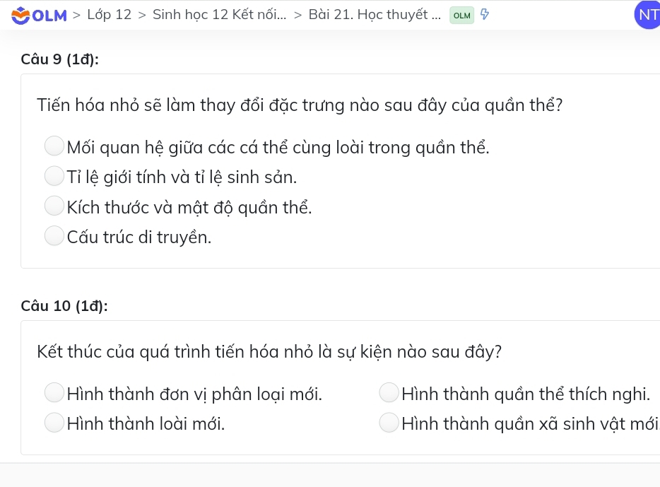 #OLM > Lớp 12 > Sinh học 12 Kết nối... > Bài 21. Học thuyết ... OLM NT
Câu 9 (1đ):
Tiến hóa nhỏ sẽ làm thay đổi đặc trưng nào sau đây của quần thể?
Mối quan hệ giữa các cá thể cùng loài trong quần thể.
* ỉ lệ giới tính và tỉ lệ sinh sản.
Kích thước và mật độ quần thể.
Cấu trúc di truyền.
Câu 10 (1đ):
Kết thúc của quá trình tiến hóa nhỏ là sự kiện nào sau đây?
Hình thành đơn vị phân loại mới. Hình thành quần thể thích nghi.
Hình thành loài mới. Hình thành quần xã sinh vật mới