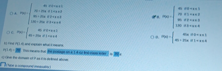 A. P(x)=beginarrayl 40if0
a. P(x)=beginarrayl 45if0
C. P(x)=beginarrayl 45if0 D. P(x)=beginarrayl 45xif0
b) Find P(1.4) and explain what it means.
P(1.4)=70 This means that the poslage on a 14 oz first-class letter . 18 70]e
c) Give the domain of P as it is delined above.
vpe a compound inequality.)