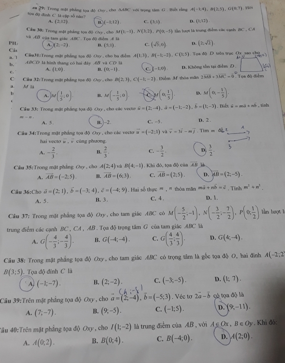 .o 2^9 : Trong mặt phẳng toa độ Oxy , cho △ ABC với trọng tâm G . Biết rằng A(-1;4),B(2;5),G(0;7). Hồi
tọa độ đinh C là cập số nào? D. (1:12).
A. (2:12). B. (-1:12). C. (3,1).
Câu 30: Trong mật phẳng tọa độ Oxy , cho M(1;-1),N(3;2),P(0;-5) lần lượt là trung điễm các cạnh BC , CA
và AB của tam giác ABC . Tọa độ điểm A là
d
PH A. (2;-2). B. (5;1). C. (sqrt(5):0). D. (2;sqrt(2)).
Cât Câu31:Trong mặt phẳng tọa độ Oxy , cho ba điểm A(1;3),B(-1;-2),C(1;5) Tọa độ D trên trục Ox sao cho
a.7
b. ABCD là hình thang có hai đây AB và CD là
c. (1;0). B. (0;-1). C. (-1;0). D. Không tồn tại điểm D. (66)
A.
C Câu 32:T rong mặt phẳng tọa độ Oxy , cho B(2;3),C(-1;-2). Điểm M thỏa mãn 2vector MB+3vector MC=vector 0. Tọa độ điểm
a. M là
b A. M( 1/5 ;0). B. M(- 1/5 :0). C M(0; 1/5 ). D. M(0;- 1/5 ).
Câu 33: Trong mặt phẳng tọa độ Oxy , cho các vecto vector u=(2;-4),vector a=(-1;-2),vector b=(1;-3). Biết vector u=mvector a+nvector b , tính
m-n
A. 5 . B. ]-2. C. -5 . D, 2 .
Câu 34:Trong mặt phẳng tọa độ Oxy , cho các vectơ vector u=(-2;1) và vector v=3vector i-mvector j Tìm m dề t A
hai vecto vector u,vector v cùng phương.
A. - 2/3 . B.  2/3 . C. - 3/2 . D  3/2 . 3
Câu 35:Trong mặt phẳng Oxy , cho A(2;4) và B(4;-1). Khi đó, tọa độ của overline AB là
A. vector AB=(-2;5). B. overline AB=(6;3). C. overline AB=(2;5). D. overleftrightarrow AB=(2;-5).
Câu 36:Cho vector a=(2;1),vector b=(-3;4),vector c=(-4;9). Hai số thực " , " thỏa mãn mvector a+nvector b=vector c. Tinh m^2+n^2
A. 5 . B. 3 . C. 4 . D. 1.
Câu 37: Trong mặt phẳng tọa độ Oxy, cho tam giác ABC có M(- 5/2 ;-1),N(- 3/2 ;- 7/2 ),P(0; 1/2 ) lần lượt 1
trung điểm các cạnh BC , CA , AB . Tọa độ trọng tâm G của tam giác ABC là
A. G(- 4/3 ;- 4/3 ). B. G(-4;-4). C. G( 4/3 ; 4/3 ). D. G(4;-4).
Câu 38: Trong mặt phẳng tọa độ Oxy, cho tam giác ABC có trọng tâm là gốc tọa độ O, hai đinh A(-2;2)
B(3;5).  Tọa độ đỉnh C là
A) (-1;-7). B. (2;-2). C. (-3;-5). D. (1;7).
Câu 39:Trên mặt phẳng tọa độ Oxy , cho vector a=(2;-4),vector b=(-5;3). Véc tơ 2vector a-vector b có tọa độ là
A. (7;-7). B. (9;-5). C. (-1;5). D. (9;-11).
4ầu 40:Trên mặt phẳng tọa độ Oxy , cho I(1;-2) là trung điểm của AB , với A∈ Ox,B∈ Oy. Khi đó:
A. A(0;2). B. B(0;4). C. B(-4;0). D. A(2;0).