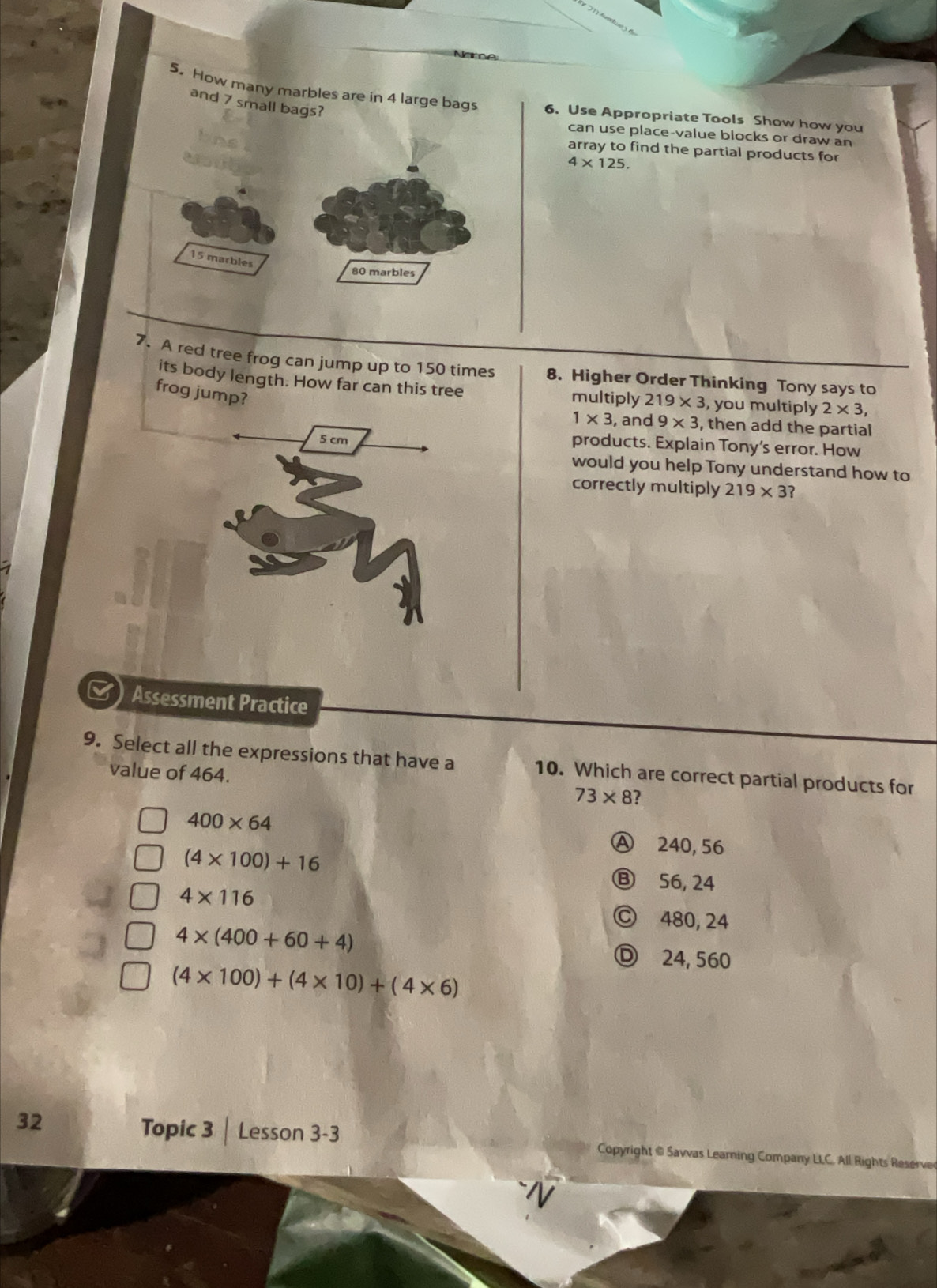 How many marbles are in 4 large bags6. Use Appropriate Tools Show how you
and 7 small
can use place-value blocks or draw an
array to find the partial products for
4* 125. 
7. A red tree frog can jump up to 150 times 8. Higher Order Thinking Tony says to
its body length. How far can this tree multiply 219* 3 , you multiply 2* 3, 
frog jump?
1* 3 , and 9* 3 , then add the partial
5 cm
products. Explain Tony's error. How
would you help Tony understand how to
correctly multiply 219* 3? 
Assessment Practice
9. Select all the expressions that have a 10. Which are correct partial products for
value of 464. 73* 8 2
400* 64
(4* 100)+16
Ⓐ 240, 56
Ⓑ 56, 24
4* 116
Ⓒ 480, 24
4* (400+60+4)
Ⓓ 24, 560
(4* 100)+(4* 10)+(4* 6)
Topic 3 | Lesson 3-3
32 Copyright @ Savvas Learning Company LLC. All Rights Reserve