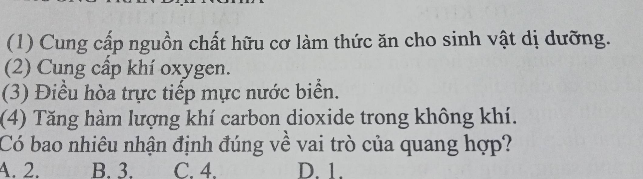 (1) Cung cấp nguồn chất hữu cơ làm thức ăn cho sinh vật dị dưỡng.
(2) Cung cấp khí oxygen.
(3) Điều hòa trực tiếp mực nước biển.
(4) Tăng hàm lượng khí carbon dioxide trong không khí.
Có bao nhiêu nhận định đúng về vai trò của quang hợp?
4. 2. B. 3. C. 4. D. 1.