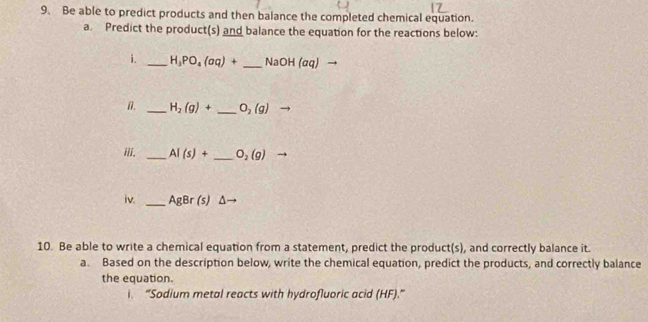 Be able to predict products and then balance the completed chemical equation. 
a. Predict the product(s) and balance the equation for the reactions below: 
i. _ H_3PO_4(aq)+ _ NaOH(aq)
n. _ H_2(g)+ _ O_2(g)
iii. _ AI(s)+ _ O_2(g)
iv. _ AgBr(s)△ to
10. Be able to write a chemical equation from a statement, predict the product(s), and correctly balance it. 
a. Based on the description below, write the chemical equation, predict the products, and correctly balance 
the equation. 
“Sodium metal reacts with hydrofluoric acid (HF).”