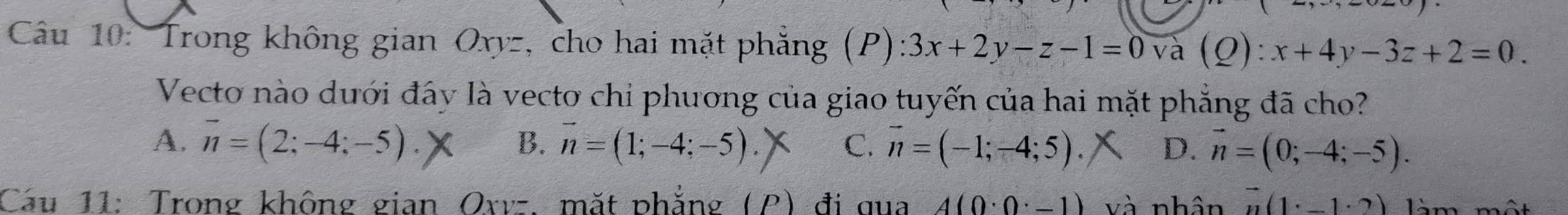 Trong không gian Oxyz, cho hai mặt phẳng (P) 3x+2y-z-1=0 và (Q):x+4y-3z+2=0. 
Vecto nào dưới đây là vecto chi phương của giao tuyến của hai mặt phẳng đã cho?
B.
A. overline n=(2;-4;-5). vector n=(1;-4;-5). C. vector n=(-1;-4;5). D. vector n=(0;-4;-5). 
Cau 11: Trong không gian Oxvz. mắt phẳng (P) đi qua A(0· 0· -1) và nhân vector n(1· -1· 2) 1