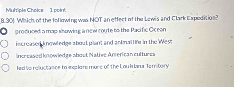 (8.30) Which of the following was NOT an effect of the Lewis and Clark Expedition?
a produced a map showing a new route to the Pacifıc Ocean
increased knowledge about plant and animal life in the West
increased knowledge about Native American cultures
led to reluctance to explore more of the Louisiana Territory