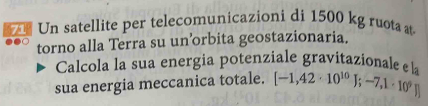 Un satellite per telecomunicazioni di 1500 kg ruota at 
torno alla Terra su un’orbita geostazionaria. 
Calcola la sua energia potenziale gravitazionale e 
sua energia meccanica totale. [-1,42· 10^(10)J;-7,1· 10^9J] l_2