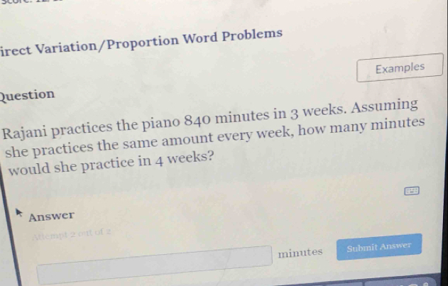 irect Variation/Proportion Word Problems 
Question Examples 
Rajani practices the piano 840 minutes in 3 weeks. Assuming 
she practices the same amount every week, how many minutes
would she practice in 4 weeks? 
Answer
minutes Submit Answer