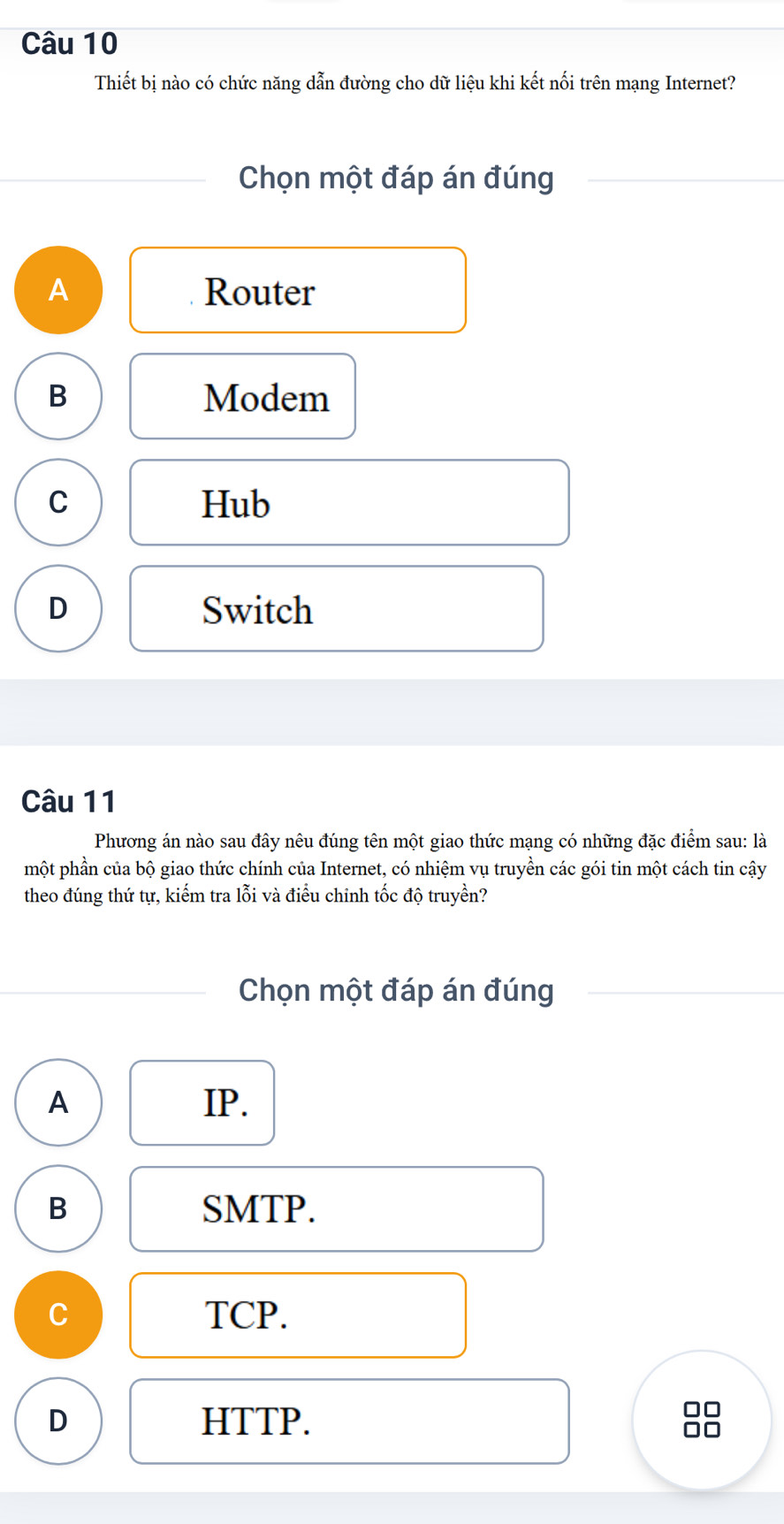 Thiết bị nào có chức năng dẫn đường cho dữ liệu khi kết nối trên mạng Internet?
Chọn một đáp án đúng
A Router
B Modem
C Hub
D Switch
Câu 11
Phương án nào sau đây nêu đúng tên một giao thức mạng có những đặc điểm sau: là
phột phần của bộ giao thức chính của Internet, có nhiệm vụ truyền các gói tin một cách tin cậy
theo đúng thứ tự, kiếm tra lỗi và điều chinh tốc độ truyền?
Chọn một đáp án đúng
A IP.
B SMTP.
C TCP.
D HTTP.