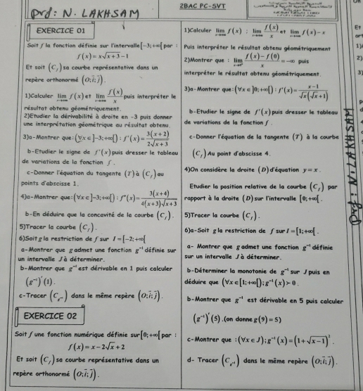 2BAC PC-SVT           
EXERCICE 01 1)Calculler limlimits _xto ∈fty f(x):limlimits _xto ∈fty  f(x)/x  et limlimits _xto ∈fty f(x)-x E1 or1
Soit  la fonction définie sur l'intervalle [-3;+∈fty [ par :  Puis interpréter le résultat obtenu géométriquement 1)
f(x)=xsqrt(x+3)-1 2)Montrer que : limlimits _xto 0^+ (f(x)-f(0))/x =-∈fty puìs 2)
Et soit (c_1) sa courbe représentative dans un  interpréter le résultat obtenu géométriquement. 3)
repère orthonormé (o;overline i;overline j).
3)a-Montrer que
1)Calculer limlimits _xto ∈fty f(x) et limlimits _xto ∈fty  f(x)/x  puis interpréter le (forall x∈ ]0;+∈fty  ):f'(x)= (x-1)/sqrt(x)(sqrt(x)+1) 
résultat obtenu géométriquement.
2)Etudier la dérivabilité à droite en -3 puis donmer b-Etudier le signe de f'(x) puis dresser le tableau c
une interprétation géométrique au résultat obtenu. de variations de la fonction ∫ 
3)a-Montrer que; (forall x∈ ]-3;+∈fty [):f'(x)= (3(x+2))/2sqrt(x+3)  c-Donner l'équation de la tangente (T) à la courbe
b-Etudier le signe de f'(x) puis dresser le tableau (c_1) Au point d'abscisse 4
de variations de la fonction ∫.
c-Donner l'équation du tangente (T) à (c_t) au 4)On considère la droite (D) d'équation y=x.
points d'abscisse 1. Etudier la position relative de la courbe (c_1) par
4)a-Montrer que (forall x∈ ]-3;+∈fty [):f'(x)= (3(x+4))/4(x+3)sqrt(x+3)  rapport à la droite (D)sur l'intervalle [0;+∈fty [.
b-En déduire que la concavité de la courbe (c_1). 5)Tracer la courbe (c_f).
5)Tracer la courbe (c_f). 6)a-Soitgla restriction de ∫sur I=[1;+∈fty [.
6)Soit gla restriction de ∫sur I=[-2;+∈fty [ a- Montrer que gadmet une fonction g^(-1) dé finie
a-Montrer que gadmet une fonction g^(-1) définie sur
un intervalle / à déterminer sur un intervalle Jà déterminer.
b-Montrer que g^(-1) est dérivable en 1 puis calculer  b-Déterminer la monotonie de g^(-1) sur puis en
(g^(-1))'(1).
déduire que (forall x∈ [1;+∈fty [);g^(-1)(x)>0
c - Tracer (c_r) dans le même repère (o;overline i;overline j). b-Montrer que g^(-1) est dérivable en 5 puis calculer
(g^(-1))'(5)
EXERCICE 02 .(on donne g(9)=5)
Soit / une fonction numérique définie ar[θ ;+∈fty [ par : c-Montrer que : (forall x∈ J);g^(-1)(x)=(1+sqrt(x-1))^2.
f(x)=x-2sqrt(x)+2
Et soit (c_l) sa courbe représentative dans un d- Tracer (C_e^(-1)) dans le même repère (o_ioverline i_ioverline j).
repère orthonormé (o_ioverline ioverline j).