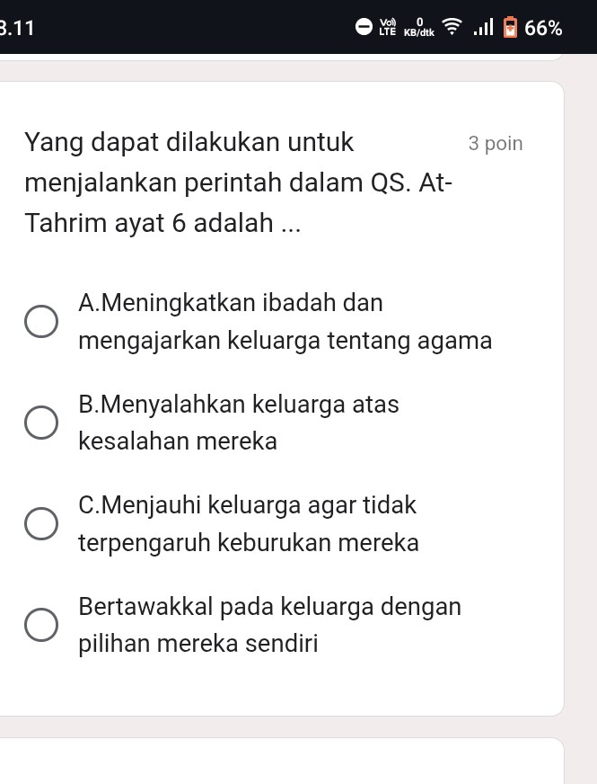 0
3.11 KB/dtk 66%
LTE
Yang dapat dilakukan untuk 3 poin
menjalankan perintah dalam QS. At-
Tahrim ayat 6 adalah ...
A.Meningkatkan ibadah dan
mengajarkan keluarga tentang agama
B.Menyalahkan keluarga atas
kesalahan mereka
C.Menjauhi keluarga agar tidak
terpengaruh keburukan mereka
Bertawakkal pada keluarga dengan
pilihan mereka sendiri