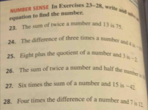 NUMBER SENSE In Exercises 23-28 write and s 
equation to find the number. 
23. The sum of twice a number and 13 is 75. 
24. The difference of three times a number and 4y_0-y'
25. Eight plus the quotient of a number and 3is-2
26. The sum of twice a number and half the number is 
27. Six times the sum of a number and 15 is -42
28. Four times the difference of a number and 7 is 12.