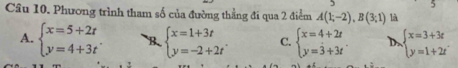 Phương trình tham số của đường thẳng đi qua 2 điểm A(1;-2), B(3;1) là
A. beginarrayl x=5+2t y=4+3tendarray.. B beginarrayl x=1+3t y=-2+2tendarray.. C. beginarrayl x=4+2t y=3+3tendarray.. D beginarrayl x=3+3t y=1+2tendarray.