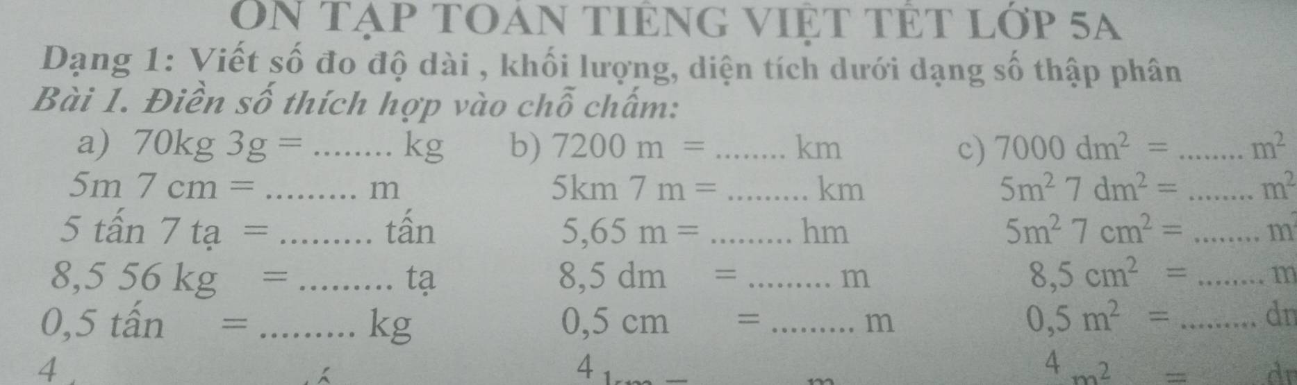 On tạp tOan tIêng việt tét lớp 5a 
Dạng 1: Viết số đo độ dài , khối lượng, diện tích dưới dạng số thập phân 
Bài 1. Điền số thích hợp vào chỗ chấm: 
a) 70kg3g= _.kg b) 7200m= _ km c) 7000dm^2= _ m^2
5m7cm= _
m
_ 5km7m=
km
5m^27dm^2= _
m^2
5tan 7ta= _tấn 5,65m= _hm 5m^27cm^2= _  m
_ 8,556kg=
tạ
8,5dm= _
m
_ 8,5cm^2=
m
0,5that an= _
kg
0,5cm= _
m
_ 0,5m^2=
dn
4 
4
4m^2=
d