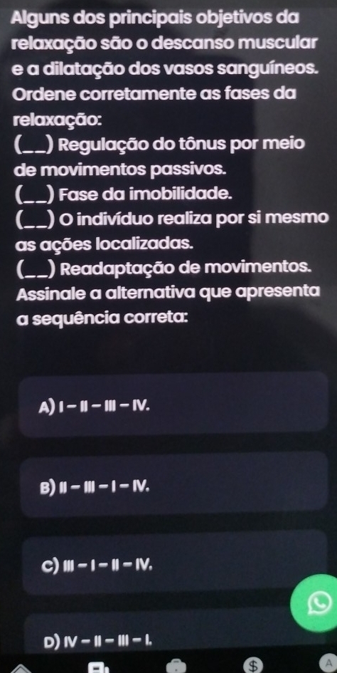 Alguns dos principais objetivos da
relaxação são o descanso muscular
e a dilatação dos vasos sanguíneos.
Ordene corretamente as fases da
relaxação:
_) Regulação do tônus por meio
de movimentos passivos.
_) Fase da imobilidade.
(_ ) O indivíduo realiza por si mesmo
as ações localizadas.
_) Readaptação de movimentos.
Assinale a alternativa que apresenta
a sequência correta:
A) I-II-III-IV.
B) II-III-I-IV.
c) III-I-II-IV.
D) IV-II-III-L
$ A