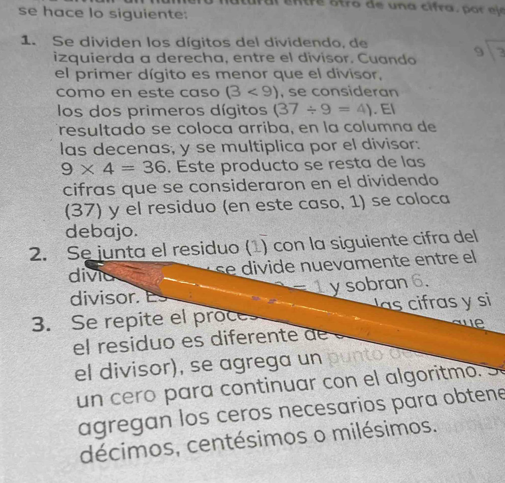 tro de una cifra , p o j e 
se hace lo siguiente: 
1. Se dividen los dígitos del dividendo, de 
izquierda a derecha, entre el divisor. Cuando
beginarrayr 9encloselongdiv 3endarray
el primer dígito es menor que el divisor, 
como en este caso (3<9) , se consideran 
los dos primeros dígitos (37/ 9=4). El 
resultado se coloca arriba, en la columna de 
las decenas; y se multiplica por el divisor:
9* 4=36. Este producto se resta de las 
cifras que se consideraron en el dividendo 
(37) y el residuo (en este caso, 1) se coloca 
debajo. 
2. Se junta el residuo (1) con la siguiente cifra del 
divic 
se divide nuevamente entre el
=1 y sobran 6. 
divisor. 
s ci ras y si 
3. Se repite el proce 
ue 
el residuo es diferente de 
el divisor), se agrega un oun 27 a 
un cero para continuar con el algoritmo. 
agregan los ceros necesarios para obtene 
décimos, centésimos o milésimos.