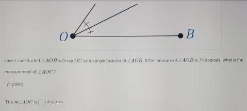 Javier constructed ∠ AOB with ray OC as an angle bisector of ∠ AOB If the measure of ∠ AOB is 74 degrees, what is the 
measurement of ∠ AOC ? 
(1 point) 
The m∠ AOC 15 □ degrees.