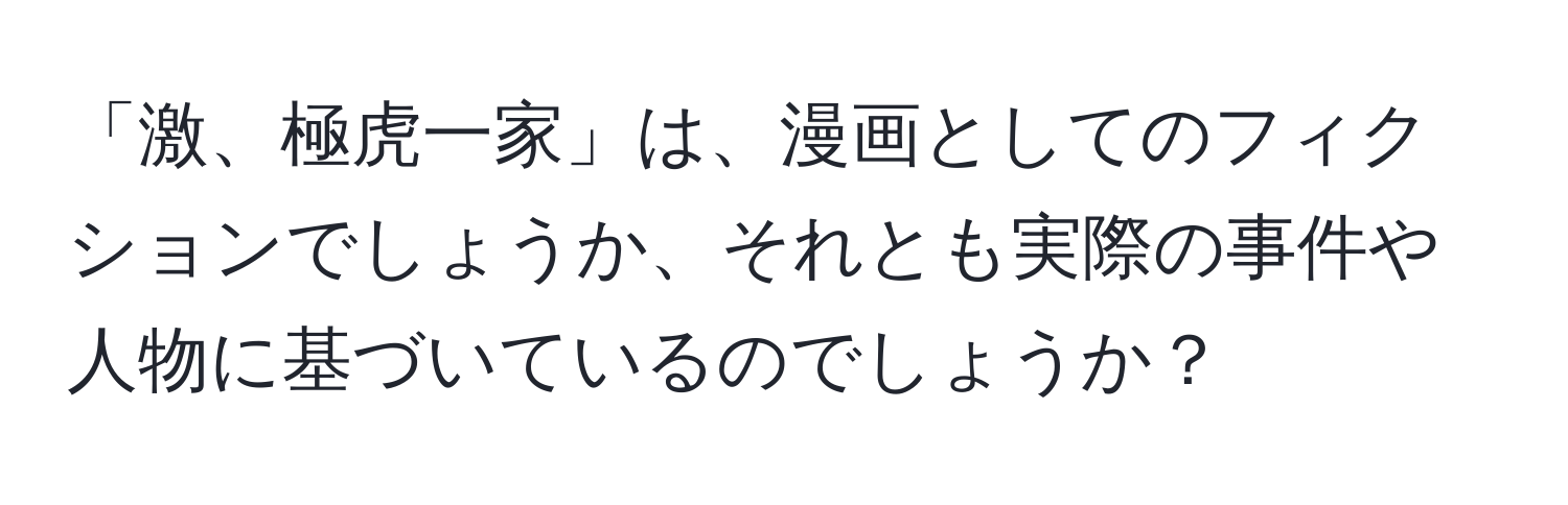 「激、極虎一家」は、漫画としてのフィクションでしょうか、それとも実際の事件や人物に基づいているのでしょうか？