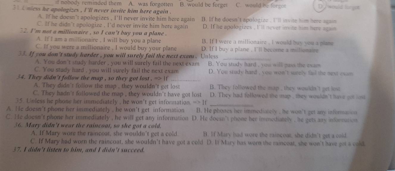 nobody reminded them A. was forgotten B. would be forget C. would be forgot
D//would forgot
31 0 nless he apologizes , I'll never invite him here again .
A. If he doesn't apologizes , I'll never invite him here again B. If he doesn't apologize , I'll invite him here again
C. If he didn't apologize . I'd never invite him here again D. If he apologizes , I'll never invite him here again
32. I'm not a millionaire , so I can't buy you a plane .
A. If I am a millionaire , I will buy you a plane B. If I were a millionaire , I would buy you a plane
C. If you were a millionaire , I would buy your plane D. If I buy a plane , I'll become a millionaire
33. If you don't study harder , you will surely fail the next exam. Unless_
A. You don't study harder , you will surely fail the next exam B. You study hard , you will pass the exam
C. You study hard , you will surely fail the next exam D. You study hard , you won't surely fail the next exam
34. They didn't follow the map , so they got lost . => If_
A. They didn't follow the map , they wouldn't get lost B. They followed the map , they wouldn't get lost
C. They hadn't followed the map , they wouldn’t have got lost D. They had followed the map , they wouldn't have got lost
35. Unless he phone her immediately , he won't get information. => If_
A. He doesn’t phone her immediately , he won't get information B. He phones her immediately , he won't get any information
C. He doesn't phone her immediately , he will get any information D. He doesn’t phone her immediately , he gets any information
36. Mary didn't wear the raincoat, so she got a cold.
A. If Mary wore the raincoat, she wouldn't get a cold. B. If Mary had wore the raincoar, she didn't get a cold.
C. If Mary had worn the raincoat, she wouldn’t have got a cold D. It Mary has worn the raincoat, she won’t have get a cold.
37. I didn’t listen to him, and I didn’t succeed.