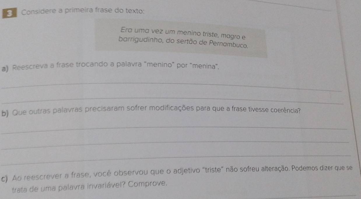 Considere a primeira frase do texto: 
_ 
Era uma vez um menino triste, magro e 
barrigudinho, do sertão de Pernambuco, 
a) Reescreva a frase trocando a palavra “menino” por “menina”. 
_ 
_ 
b) Que outras palavras precisaram sofrer modificações para que a frase tivesse coerência? 
_ 
_ 
_ 
c) Ao reescrever a frase, você observou que o adjetivo “triste” não sofreu alteração. Podemos dizer que se 
_ 
trata de uma palavra invariável? Comprove.