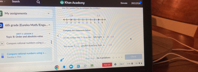 Search Khan Academy Donate 2021252 
Use the number line to compare the numbers 
My assignments 
D 6th grade (Eureka Math/Enga... ^ 
Complete the statements below. 
< 
Topic B: Order and absolute value UNIT 3: LESSON 2 On the number line,  5.1 is to the left/'right u+1.9
D Compare rational numbers using a ... 
This means 5.1 is greater than/less than =1.9
Compare rational numbers using a ... 
Familia π =75% Check 
Start over Do 4 problems 
C Sign out Feb 2 5 46