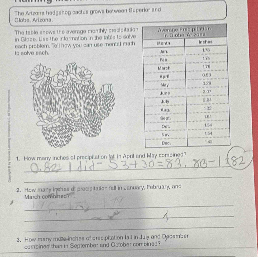 The Arizona hedgehog cactus grows between Superior and 
Globe, Arizona. 
The table shows the average monthly precipitation 
in Globe. Use the information in the table to solve 
each problem. Tell how you can use mental math 
to solve each. 
1. How many inches of precipitation fall in April and May combined? 
K 
_ 
_ 
2. How many inches of precipitation fall in January, February, and 
March combined? 
_ 
_ 
_ 
3. How many more inches of precipitation fall in July and December 
combined than in September and October combined?