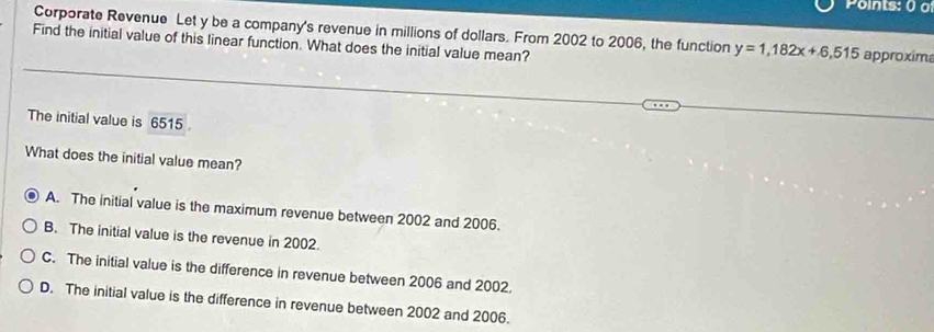 Points: 0 a
Corporate Revenue Let y be a company's revenue in millions of dollars. From 2002 to 2006, the function y=1,182x+6,515
Find the initial value of this linear function. What does the initial value mean? approxim
The initial value is 6515
What does the initial value mean?
A. The initial value is the maximum revenue between 2002 and 2006.
B. The initial value is the revenue in 2002.
C. The initial value is the difference in revenue between 2006 and 2002.
D. The initial value is the difference in revenue between 2002 and 2006.