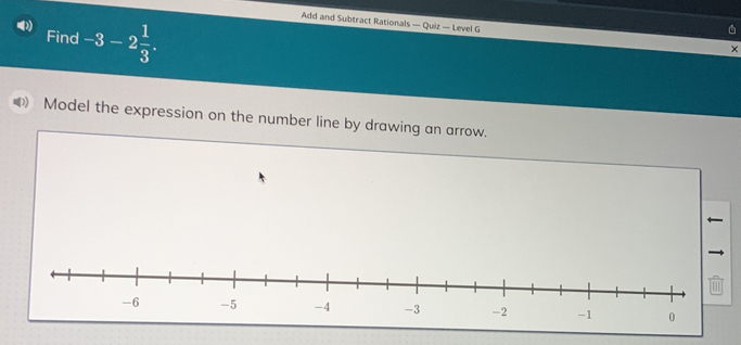 Add and Subtract Rationals — Quiz — Level G 
Find -3-2 1/3 . 
× 
Model the expression on the number line by drawing an arrow.