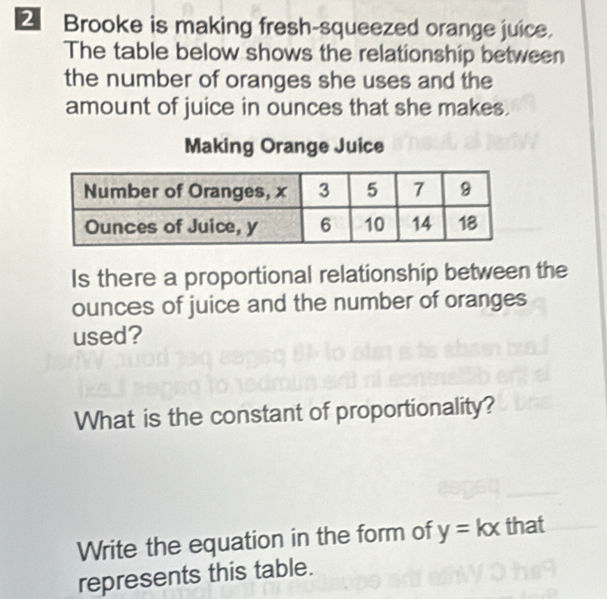 € Brooke is making fresh-squeezed orange juice. 
The table below shows the relationship between 
the number of oranges she uses and the 
amount of juice in ounces that she makes. 
Making Orange Juice 
Is there a proportional relationship between the 
ounces of juice and the number of oranges 
used? 
What is the constant of proportionality? 
Write the equation in the form of y=kx that 
represents this table.