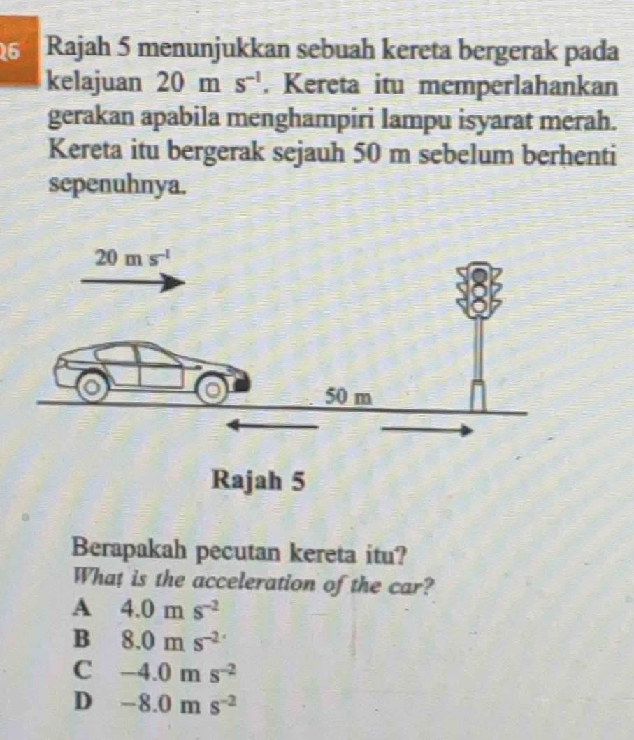 Rajah 5 menunjukkan sebuah kereta bergerak pada
kelajuan 20ms^(-1). Kereta itu memperlahankan
gerakan apabila menghampiri lampu isyarat merah.
Kereta itu bergerak sejauh 50 m sebelum berhenti
sepenuhnya.
Rajah 5
Berapakah pecutan kereta itu?
What is the acceleration of the car?
A 4.0ms^(-2)
B 8.0ms^(-2·)
C -4.0ms^(-2)
D -8.0ms^(-2)