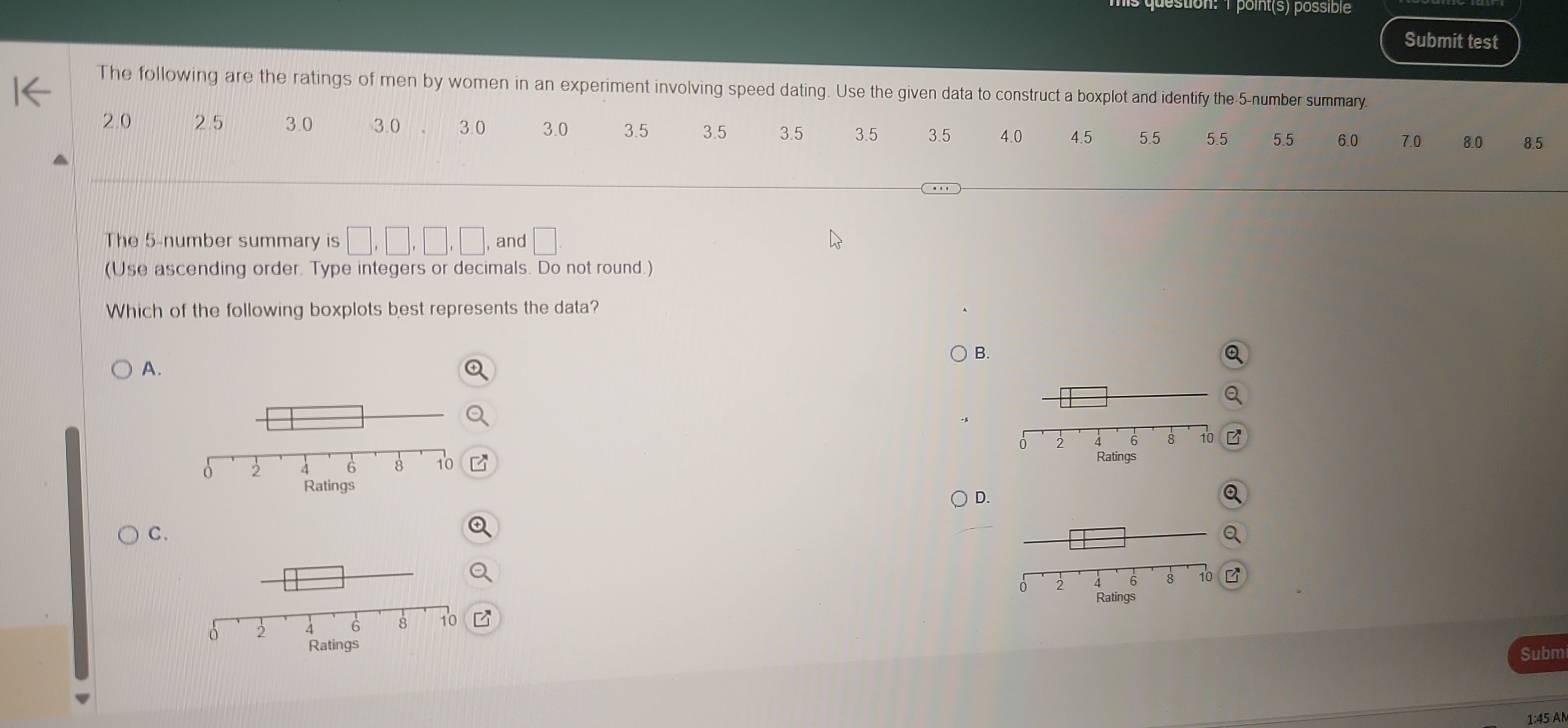 point(s) possible
Submit test
The following are the ratings of men by women in an experiment involving speed dating. Use the given data to construct a boxplot and identify the -5 -number summary
2.0 25 3.0 3.0 3 0 3.0 3.5 3.5 3.5 3.5 3.5 4.0 4.5 5.5 5.5 5.5 6.0 7.0 8.0 8.5
The 5 -number summary is □ , □ , □ , □ , and □
(Use ascending order. Type integers or decimals. Do not round.)
Which of the following boxplots best represents the data?
B.
A.
D.
C.
Subm
1:45 AN