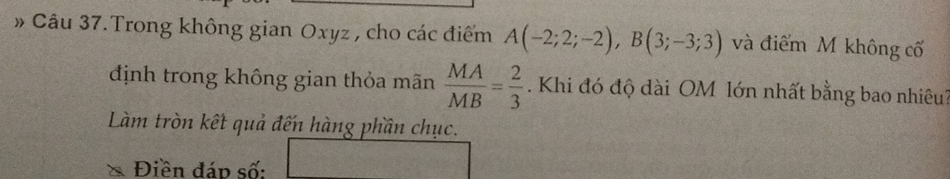 » Câu 37. Trong không gian Oxyz , cho các điểm A(-2;2;-2), B(3;-3;3) và điểm M không cố 
định trong không gian thỏa mãn  MA/MB = 2/3 . Khi đó độ dài OM lớn nhất bằng bao nhiêu? 
Làm tròn kết quả đến hàng phần chục. 
Điền đáp số: