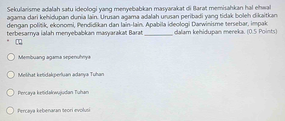 Sekularisme adalah satu ideologi yang menyebabkan masyarakat di Barat memisahkan hal ehwal
agama dari kehidupan dunia lain. Urusan agama adalah urusan peribadi yang tidak boleh dikaitkan
dengan politik, ekonomi, Pendidikan dan lain-lain. Apabila ideologi Darwinisme tersebar, impak
terbesarnya ialah menyebabkan masyarakat Barat _dalam kehidupan mereka. (0.5 Points)
*
Membuang agama sepenuhnya
Melihat ketidakperluan adanya Tuhan
Percaya ketidakwujudan Tuhan
Percaya kebenaran teori evolusi