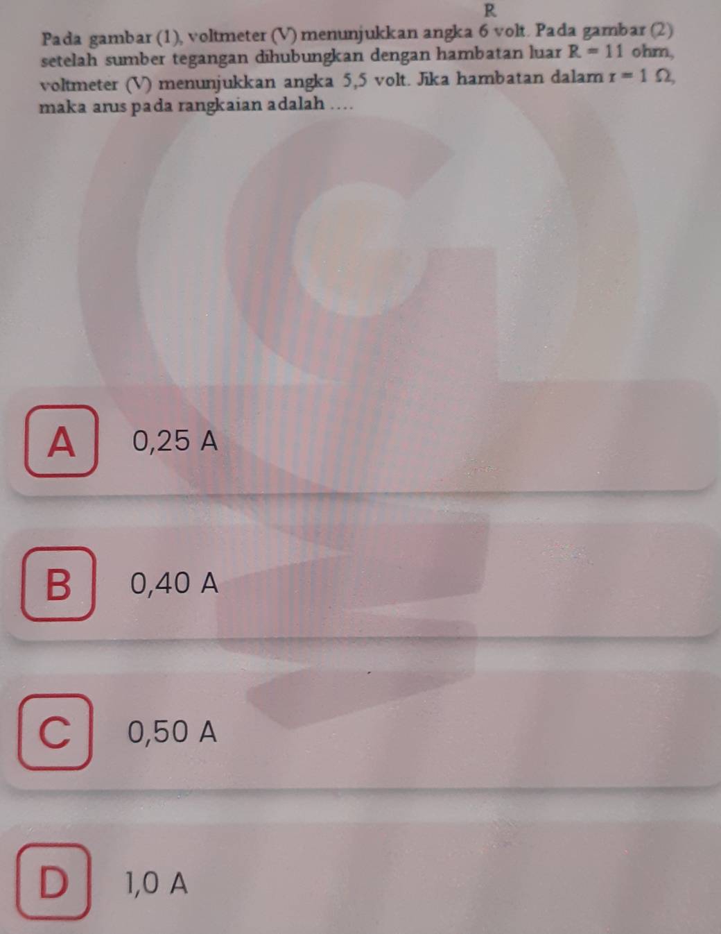 R
Pada gambar (1), voltmeter (V) menunjukkan angka 6 volt. Pada gambar (2)
setelah sumber tegangan dīhubungkan dengan hambatan luar R=11 ohm,
voltmeter (V) menunjukkan angka 5,5 volt. Jika hambatan dalam r=1Omega , 
maka arus pada rangkaian adalah ...
A 0,25 A
B 0,40 A
C l 0,50 A
D 1,0 A