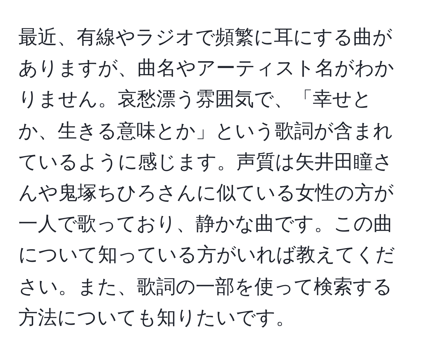 最近、有線やラジオで頻繁に耳にする曲がありますが、曲名やアーティスト名がわかりません。哀愁漂う雰囲気で、「幸せとか、生きる意味とか」という歌詞が含まれているように感じます。声質は矢井田瞳さんや鬼塚ちひろさんに似ている女性の方が一人で歌っており、静かな曲です。この曲について知っている方がいれば教えてください。また、歌詞の一部を使って検索する方法についても知りたいです。