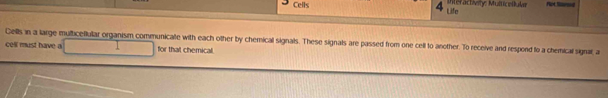 Cells Interactivity: Multicellukar Not Sared 
Life 
Cells in a large multicellular organism communicate with each other by chemical signals. These signals are passed from one cell to another. To receive and respond to a chemical signal, a 
cell must have a for that chemical.